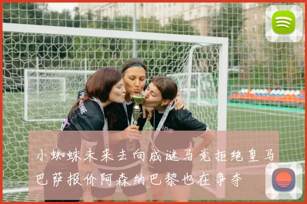 小蜘蛛未来去向成谜马竞拒绝皇马巴萨报价阿森纳巴黎也在争夺