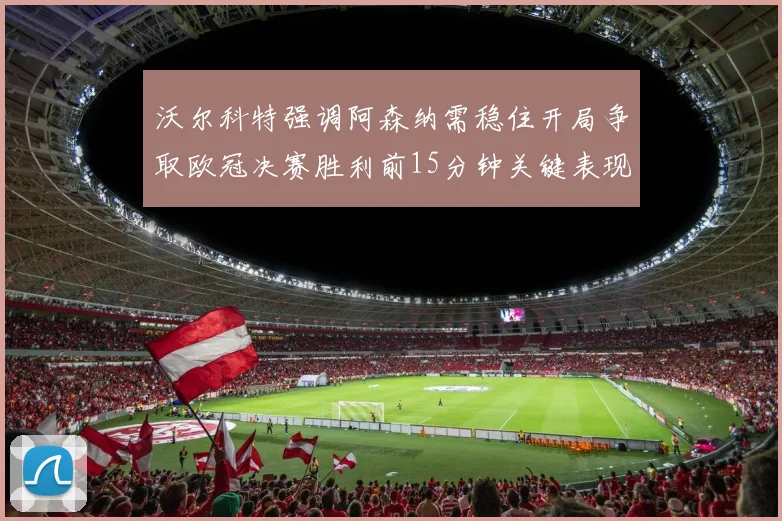 沃尔科特强调阿森纳需稳住开局争取欧冠决赛胜利前15分钟关键表现