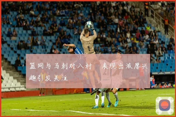 篮网与马刺对八村塁表现出浓厚兴趣引发关注
