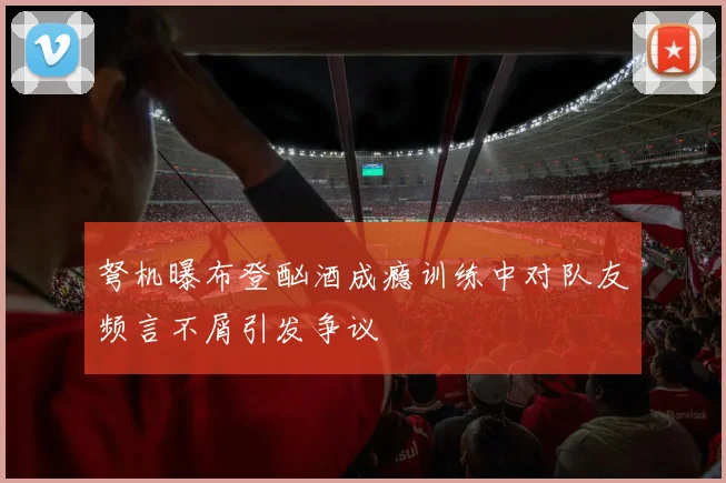 弩机曝布登酗酒成瘾训练中对队友频言不屑引发争议
