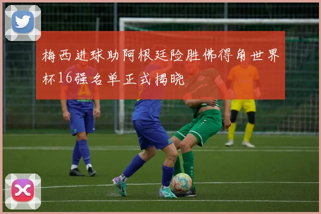 梅西进球助阿根廷险胜佛得角世界杯16强名单正式揭晓
