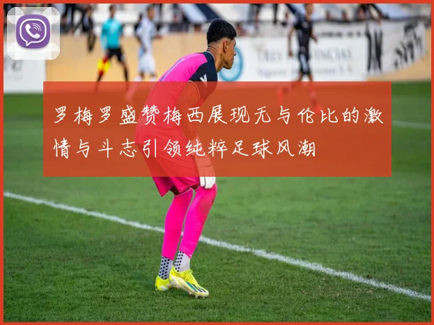 罗梅罗盛赞梅西展现无与伦比的激情与斗志引领纯粹足球风潮