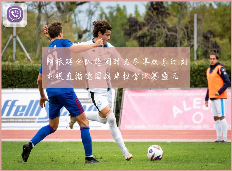 阿根廷全队悠闲时光尽享欢乐时刻电视直播德国战库拉索比赛盛况