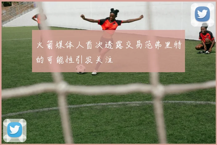火箭媒体人首次透露交易范弗里特的可能性引发关注