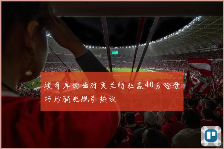 埃奇库姆面对莫兰特狂轰40分哈登巧妙骗犯规引热议