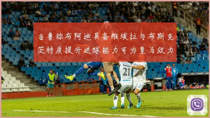 吉鲁称布阿迪具备维埃拉与布斯克茨特质提升进球能力可为皇马效力