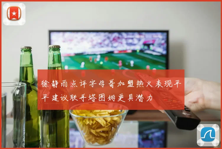 徐静雨点评字母哥加盟热火表现平平建议联手塔图姆更具潜力
