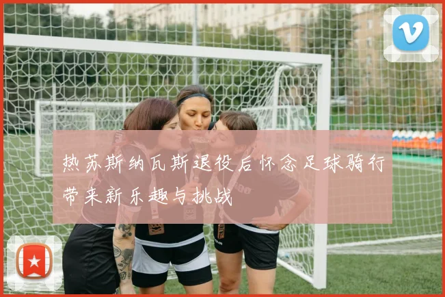 热苏斯纳瓦斯退役后怀念足球骑行带来新乐趣与挑战