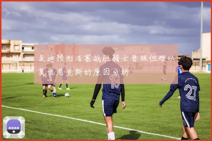 麦迪预测活塞战胜骑士晋级但难以复仇尼克斯的原因分析