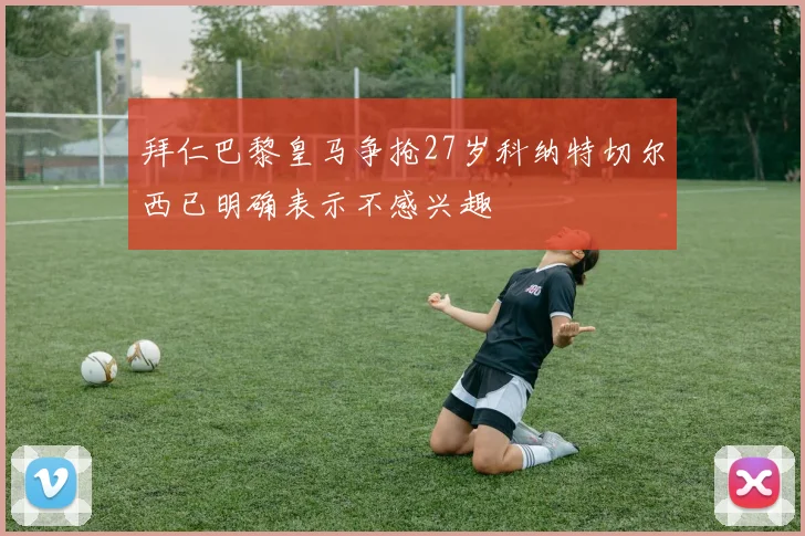 拜仁巴黎皇马争抢27岁科纳特切尔西已明确表示不感兴趣
